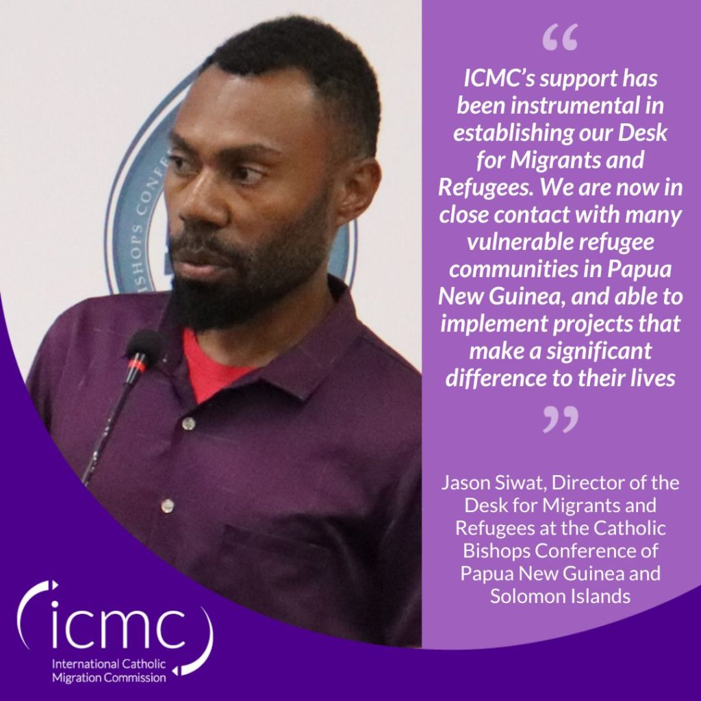 Quote from Jason Siwat, Director of the Desk for Migrants and Refugees at the Catholic Bishops Conference of Papua New Guinea and Solomon Islands: "ICMC’s support has been instrumental in establishing the Desk for Migrants and Refugees. We are now in close contact with many vulnerable refugee communities, and able to implement projects that make a significant difference to their lives"